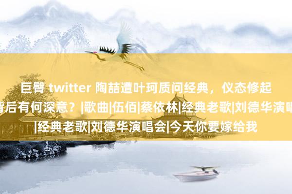 巨臀 twitter 陶喆遭叶珂质问经典，仪态修起引眷注，老歌风云背后有何深意？|歌曲|伍佰|蔡依林|经典老歌|刘德华演唱会|今天你要嫁给我