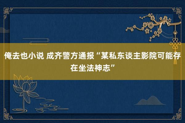 俺去也小说 成齐警方通报“某私东谈主影院可能存在坐法神志”