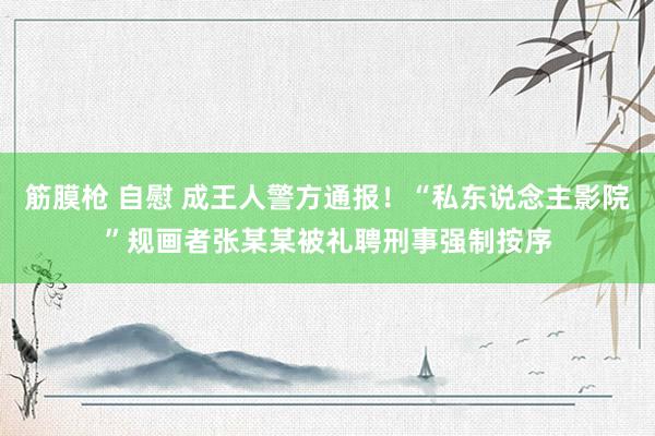 筋膜枪 自慰 成王人警方通报！“私东说念主影院”规画者张某某被礼聘刑事强制按序