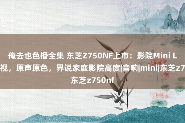 俺去也色播全集 东芝Z750NF上市：影院Mini LED电视，原声原色，界说家庭影院高度|音响|mini|东芝z750nf