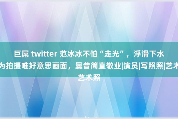 巨屌 twitter 范冰冰不怕“走光”，浮滑下水只为拍摄唯好意思画面，曩昔简直敬业|演员|写照照|艺术照