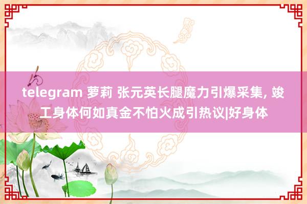 telegram 萝莉 张元英长腿魔力引爆采集， 竣工身体何如真金不怕火成引热议|好身体