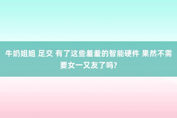 牛奶姐姐 足交 有了这些羞羞的智能硬件 果然不需要女一又友了吗?