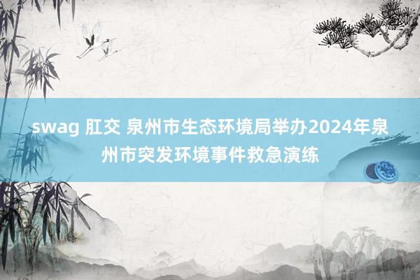 swag 肛交 泉州市生态环境局举办2024年泉州市突发环境事件救急演练