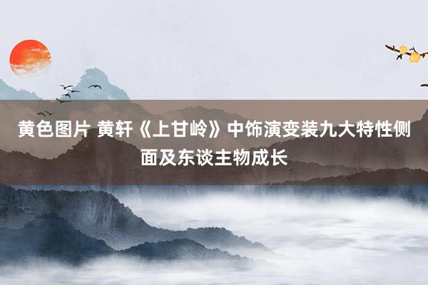 黄色图片 黄轩《上甘岭》中饰演变装九大特性侧面及东谈主物成长