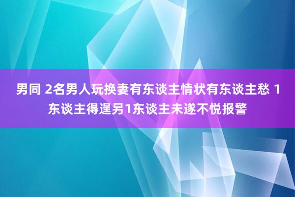 男同 2名男人玩换妻有东谈主情状有东谈主愁 1东谈主得逞另1东谈主未遂不悦报警