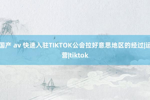 国产 av 快速入驻TIKTOK公会拉好意思地区的经过|运营|tiktok