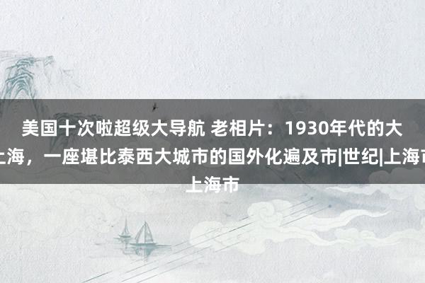 美国十次啦超级大导航 老相片：1930年代的大上海，一座堪比泰西大城市的国外化遍及市|世纪|上海市