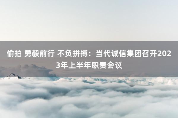 偷拍 勇毅前行 不负拼搏：当代诚信集团召开2023年上半年职责会议