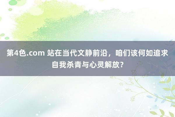 第4色.com 站在当代文静前沿，咱们该何如追求自我杀青与心灵解放？