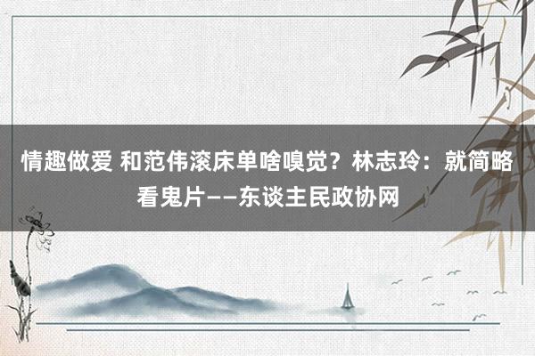 情趣做爱 和范伟滚床单啥嗅觉？林志玲：就简略看鬼片——东谈主民政协网