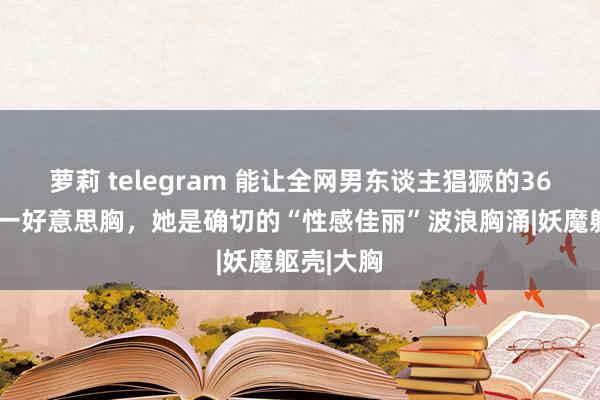 萝莉 telegram 能让全网男东谈主猖獗的36E全球第一好意思胸，她是确切的“性感佳丽”波浪胸涌|妖魔躯壳|大胸