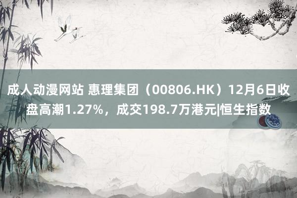 成人动漫网站 惠理集团（00806.HK）12月6日收盘高潮1.27%，成交198.7万港元|恒生指数