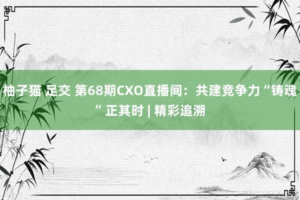 柚子猫 足交 第68期CXO直播间：共建竞争力“铸魂”正其时 | 精彩追溯