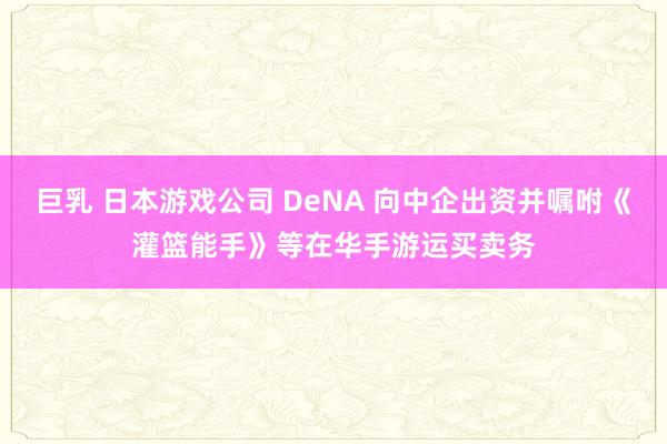 巨乳 日本游戏公司 DeNA 向中企出资并嘱咐《灌篮能手》等在华手游运买卖务