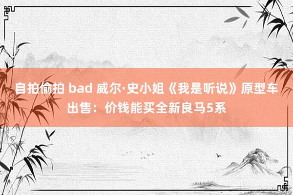 自拍偷拍 bad 威尔·史小姐《我是听说》原型车出售：价钱能买全新良马5系