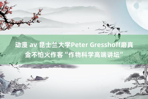 动漫 av 昆士兰大学Peter Gresshoff磨真金不怕火作客“作物科学高端讲坛”