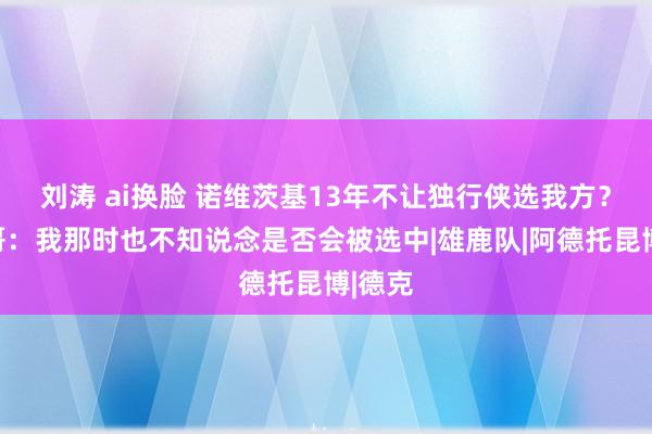 刘涛 ai换脸 诺维茨基13年不让独行侠选我方？字母哥：我那时也不知说念是否会被选中|雄鹿队|阿德托昆博|德克