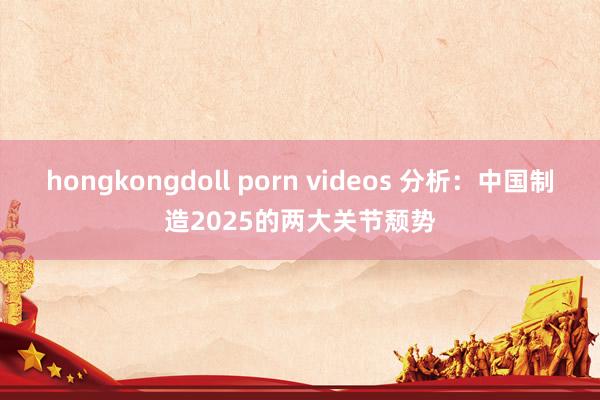 hongkongdoll porn videos 分析：中国制造2025的两大关节颓势