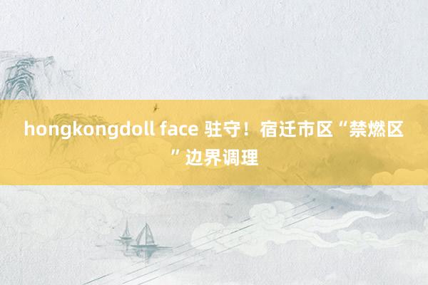 hongkongdoll face 驻守！宿迁市区“禁燃区”边界调理