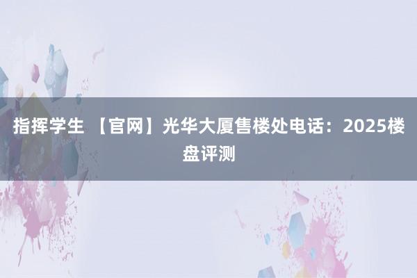 指挥学生 【官网】光华大厦售楼处电话：2025楼盘评测