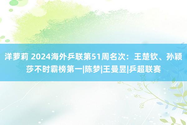 洋萝莉 2024海外乒联第51周名次：王楚钦、孙颖莎不时霸榜第一|陈梦|王曼昱|乒超联赛