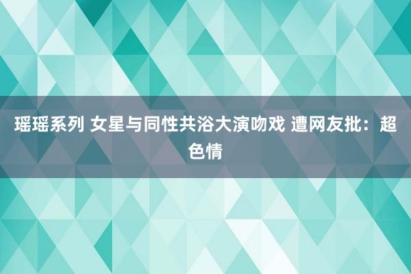 瑶瑶系列 女星与同性共浴大演吻戏 遭网友批：超色情